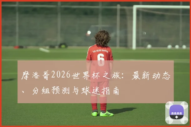 摩洛哥2026世界杯之旅:最新动态、分组预测与球迷指南