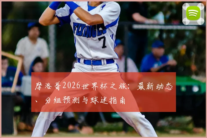 摩洛哥2026世界杯之旅:最新动态、分组预测与球迷指南